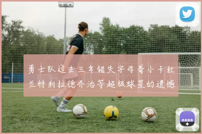 勇士队过去三年错失字母哥小卡杜兰特利拉德乔治等超级球星的遗憾回顾
