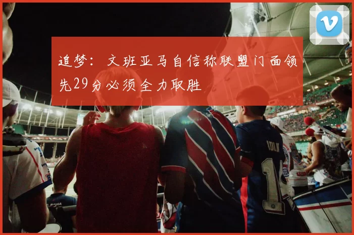 追梦：文班亚马自信称联盟门面领先29分必须全力取胜