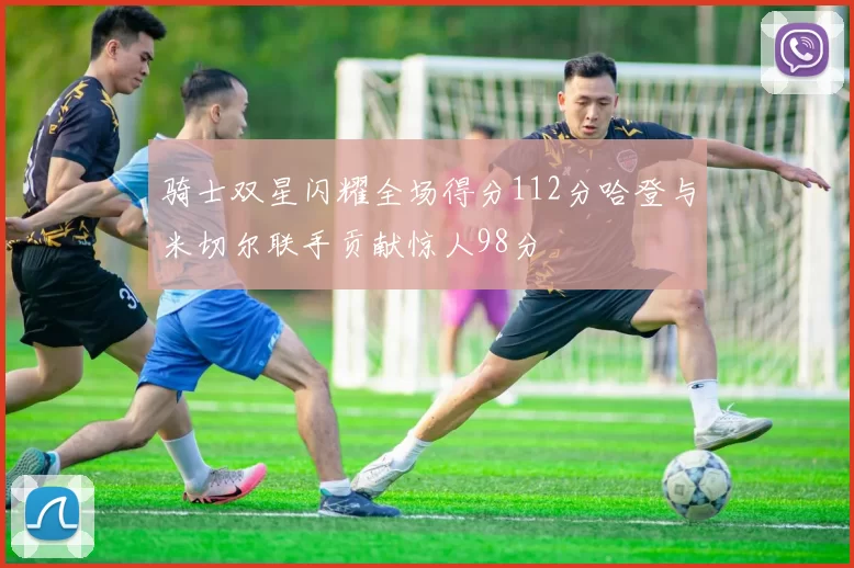 骑士双星闪耀全场得分112分哈登与米切尔联手贡献惊人98分