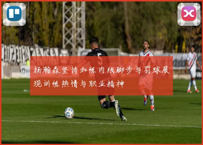 杨瀚森坚持加练内线脚步与罚球展现训练热情与职业精神