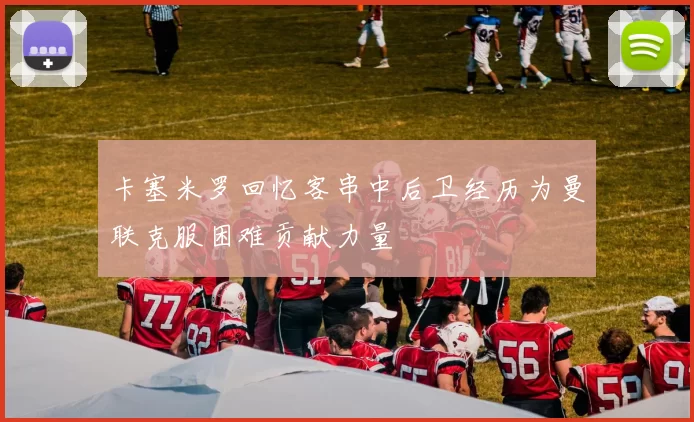 卡塞米罗回忆客串中后卫经历为曼联克服困难贡献力量