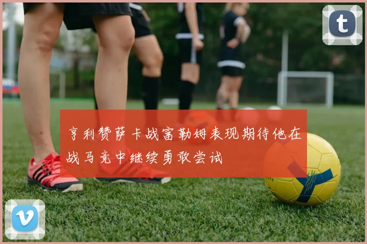 亨利赞萨卡战富勒姆表现期待他在战马竞中继续勇敢尝试