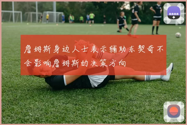 詹姆斯身边人士表示辅助东契奇不会影响詹姆斯的决策方向